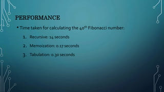 PERFORMANCE
• Time taken for calculating the 40th Fibonacci number:
1. Recursive: 14 seconds
2. Memoization: 0.17 seconds
3. Tabulation: 0.30 seconds
 