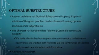 OPTIMAL SUBSTRUCTURE
• A given problems has Optimal Substructure Property if optimal
solution of the given problem can be obtained by using optimal
solutions of its subproblems.
• The Shortest Path problem has following Optimal Substructure
property:
If a node x lies in the shortest path from source node u to destination
node v then, the shortest path from u to v is the combination of shortest
path from u to x and shortest path from x to v.
• All Pair Shortest Path
 