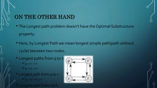 ON THE OTHER HAND
• The Longest path problem doesn’t have the Optimal Substructure
property.
• Here, by Longest Path we mean longest simple path(path without
cycle) between two nodes.
• Longest paths from q to t:
q -> r -> t
q -> s -> t
• Longest path from q to r:
q -> s -> t -> r
• Longest path from r to t:
 