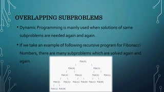 OVERLAPPING SUBPROBLEMS
• Dynamic Programming is mainly used when solutions of same
subproblems are needed again and again.
• If we take an example of following recursive program for Fibonacci
Numbers, there are many subproblems which are solved again and
again.
 