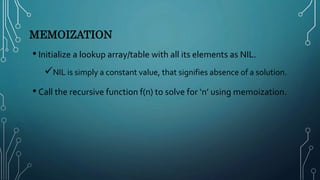 MEMOIZATION
• Initialize a lookup array/table with all its elements as NIL.
NIL is simply a constant value, that signifies absence of a solution.
• Call the recursive function f(n) to solve for ‘n’ using memoization.
 