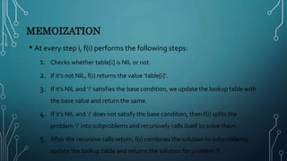 MEMOIZATION
• At every step i, f(i) performs the following steps:
1. Checks whether table[i] is NIL or not.
2. If it’s not NIL, f(i) returns the value ‘table[i]’.
3. If it’s NIL and ‘i’ satisfies the base condition, we update the lookup table with
the base value and return the same.
4. If it’s NIL and ‘i’ does not satisfy the base condition, then f(i) splits the
problem ‘i’ into subproblems and recursively calls itself to solve them.
5. After the recursive calls return, f(i) combines the solution to subproblems,
update the lookup table and returns the solution for problem ‘i’.
 