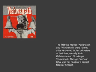 The first two movies Kalicharan
and Vishwanath were named
after renowned Indian cricketers
of that time; namely Alvin
Kalicharan and Gundappa
Vishwanath. Though Subhash
Ghai was not much of a cricket
follower himself.
 