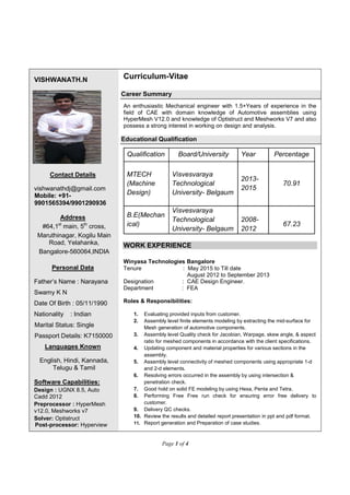 Page 1 of 4
VISHWANATH.N Curriculum-Vitae
Contact Details
vishwanathdj@gmail.com
Mobile: +91-
9901565394/9901290936
Address
#64,1st
main, 5th
cross,
Maruthinagar, Kogilu Main
Road, Yelahanka,
Bangalore-560064,INDIA
Personal Data
Father’s Name : Narayana
Swamy K N
Date Of Birth : 05/11/1990
Nationality : Indian
Marital Status: Single
Passport Details: K7150000
Languages Known
English, Hindi, Kannada,
Telugu & Tamil
Software Capabilities:
Design : UGNX 8.5, Auto
Cadd 2012
Preprocessor : HyperMesh
v12.0, Meshworks v7
Solver: Optistruct
Post-processor: Hyperview
Career Summary
An enthusiastic Mechanical engineer with 1.5+Years of experience in the
field of CAE with domain knowledge of Automotive assemblies using
HyperMesh V12.0 and knowledge of Optistruct and Meshworks V7 and also
possess a strong interest in working on design and analysis.
Educational Qualification
Qualification Board/University Year Percentage
MTECH
(Machine
Design)
Visvesvaraya
Technological
University- Belgaum
2013-
2015
70.91
B.E(Mechan
ical)
Visvesvaraya
Technological
University- Belgaum
2008-
2012
67.23
WORK EXPERIENCE
Winyasa Technologies Bangalore
Tenure : May 2015 to Till date
August 2012 to September 2013
Designation : CAE Design Engineer.
Department : FEA
Roles & Responsibilities:
1. Evaluating provided inputs from customer.
2. Assembly level finite elements modeling by extracting the mid-surface for
Mesh generation of automotive components.
3. Assembly level Quality check for Jacobian, Warpage, skew angle, & aspect
ratio for meshed components in accordance with the client specifications.
4. Updating component and material properties for various sections in the
assembly.
5. Assembly level connectivity of meshed components using appropriate 1-d
and 2-d elements.
6. Resolving errors occurred in the assembly by using intersection &
penetration check.
7. Good hold on solid FE modeling by using Hexa, Penta and Tetra.
8. Performing Free Free run check for ensuring error free delivery to
customer.
9. Delivery QC checks.
10. Review the results and detailed report presentation in ppt and pdf format.
11. Report generation and Preparation of case studies.
 