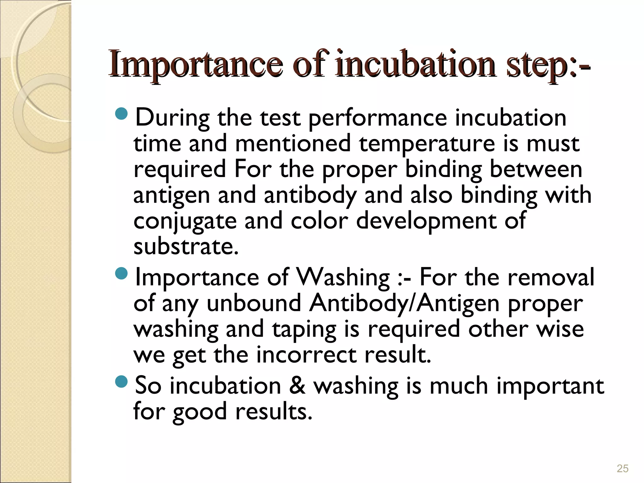 Importance of incubation step:-
During  the test performance incubation
 time and mentioned temperature is must
 required For the proper binding between
 antigen and antibody and also binding with
 conjugate and color development of
 substrate.
Importance of Washing :- For the removal
 of any unbound Antibody/Antigen proper
 washing and taping is required other wise
 we get the incorrect result.
So incubation & washing is much important
 for good results.
                                              25
 