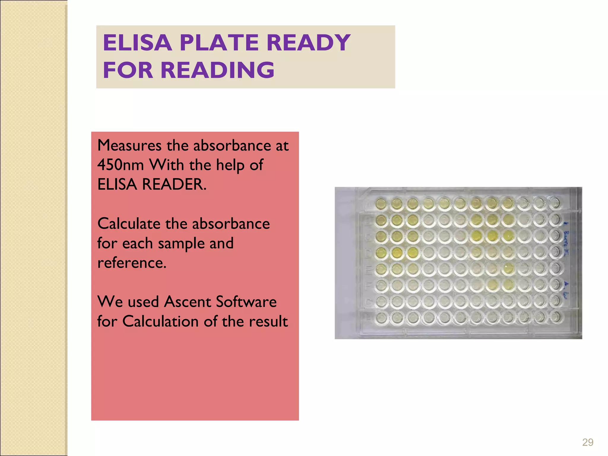 ELISA PLATE READY
FOR READING


Measures the absorbance at
450nm With the help of
ELISA READER.

Calculate the absorbance
for each sample and
reference.

We used Ascent Software
for Calculation of the result




                                29
 