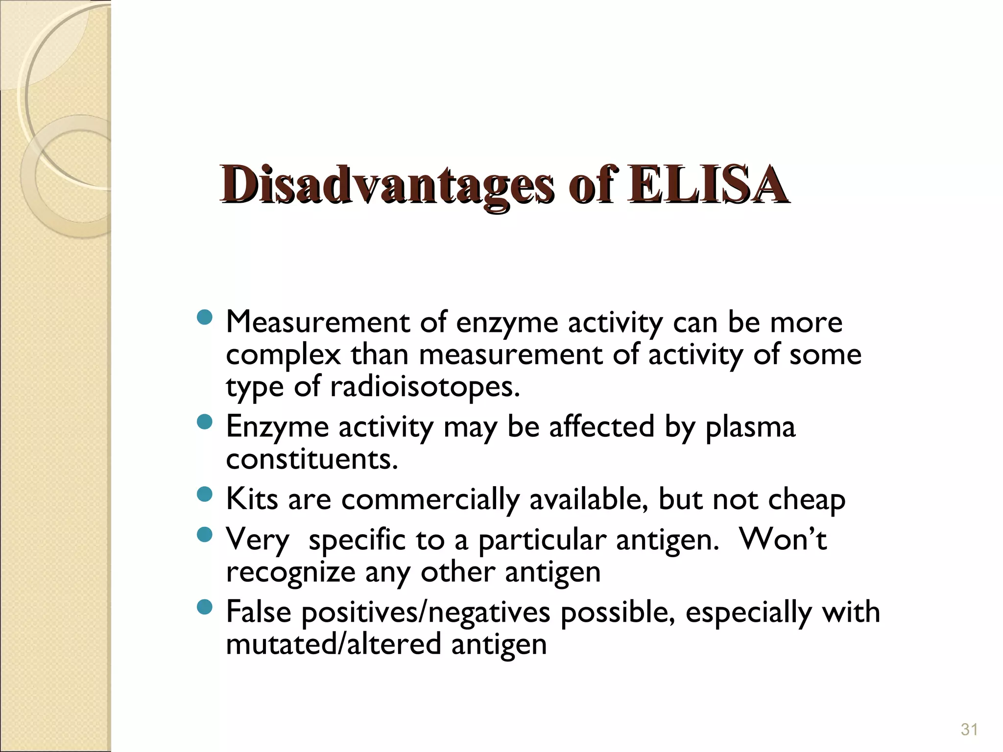 Disadvantages of ELISA

 Measurement    of enzyme activity can be more
  complex than measurement of activity of some
  type of radioisotopes.
 Enzyme activity may be affected by plasma
  constituents.
 Kits are commercially available, but not cheap
 Very specific to a particular antigen. Won’t
  recognize any other antigen
 False positives/negatives possible, especially with
  mutated/altered antigen

                                                        31
 