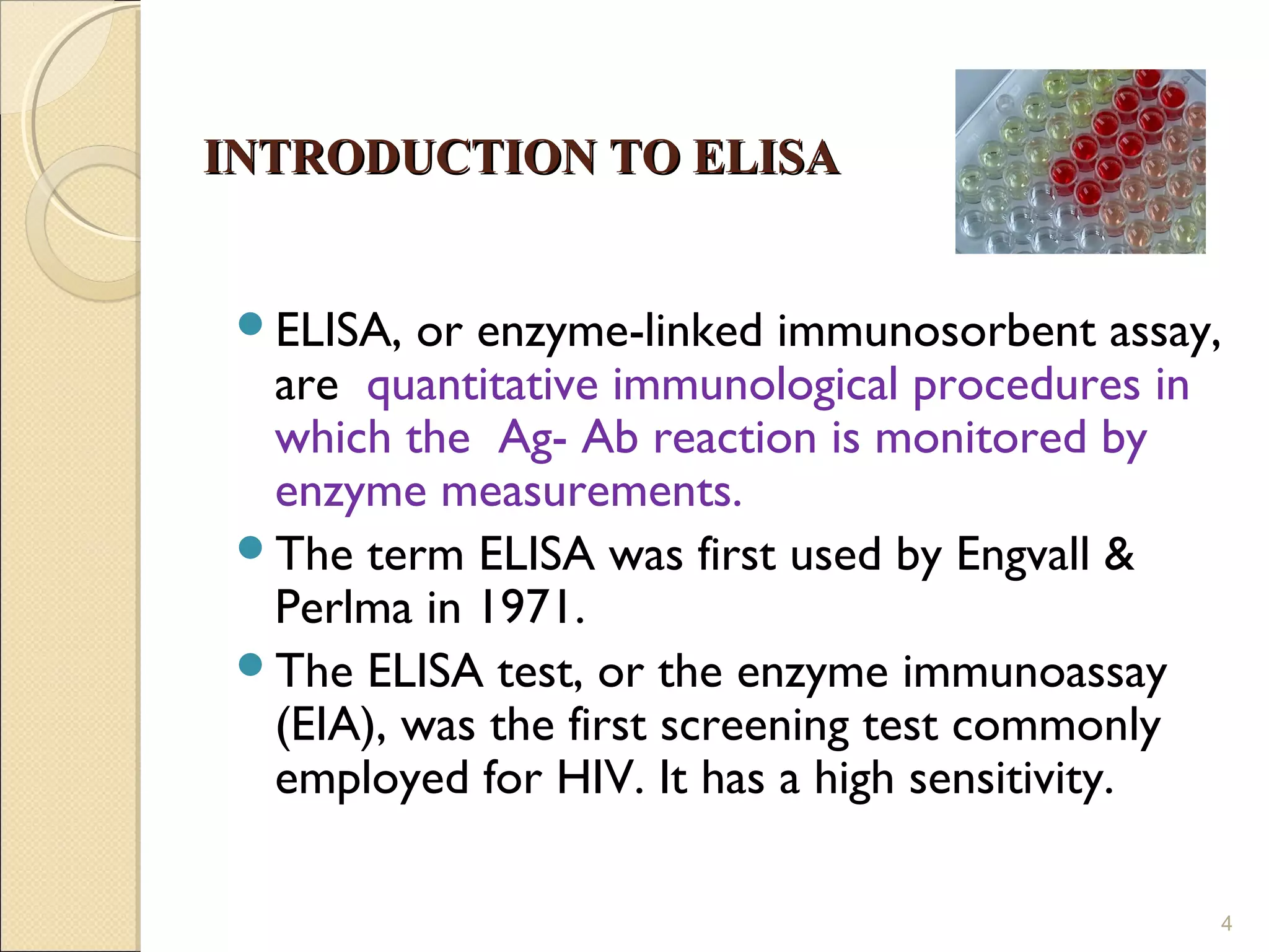 INTRODUCTION TO ELISA


 ELISA, or enzyme-linked immunosorbent assay,
  are quantitative immunological procedures in
  which the Ag- Ab reaction is monitored by
  enzyme measurements.
 The term ELISA was first used by Engvall &
  Perlma in 1971.
 The ELISA test, or the enzyme immunoassay
  (EIA), was the first screening test commonly
  employed for HIV. It has a high sensitivity.

                                             4
 