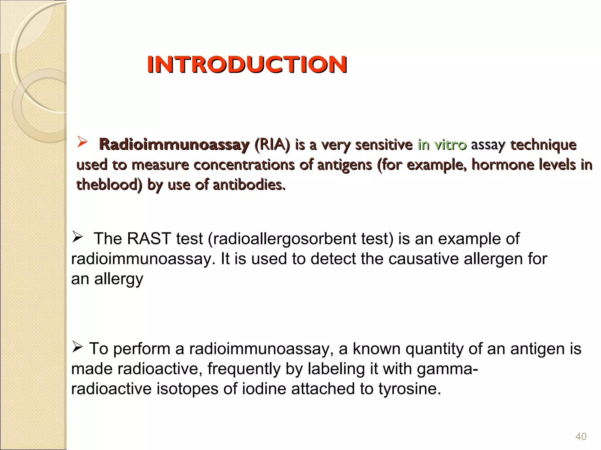 INTRODUCTION


 Radioimmunoassay (RIA) is a very sensitive in vitro assay technique
used to measure concentrations of antigens (for example, hormone levels in
theblood) by use of antibodies.


 The RAST test (radioallergosorbent test) is an example of
radioimmunoassay. It is used to detect the causative allergen for
an allergy



 To perform a radioimmunoassay, a known quantity of an antigen is
made radioactive, frequently by labeling it with gamma-
radioactive isotopes of iodine attached to tyrosine.

                                                                       40
 