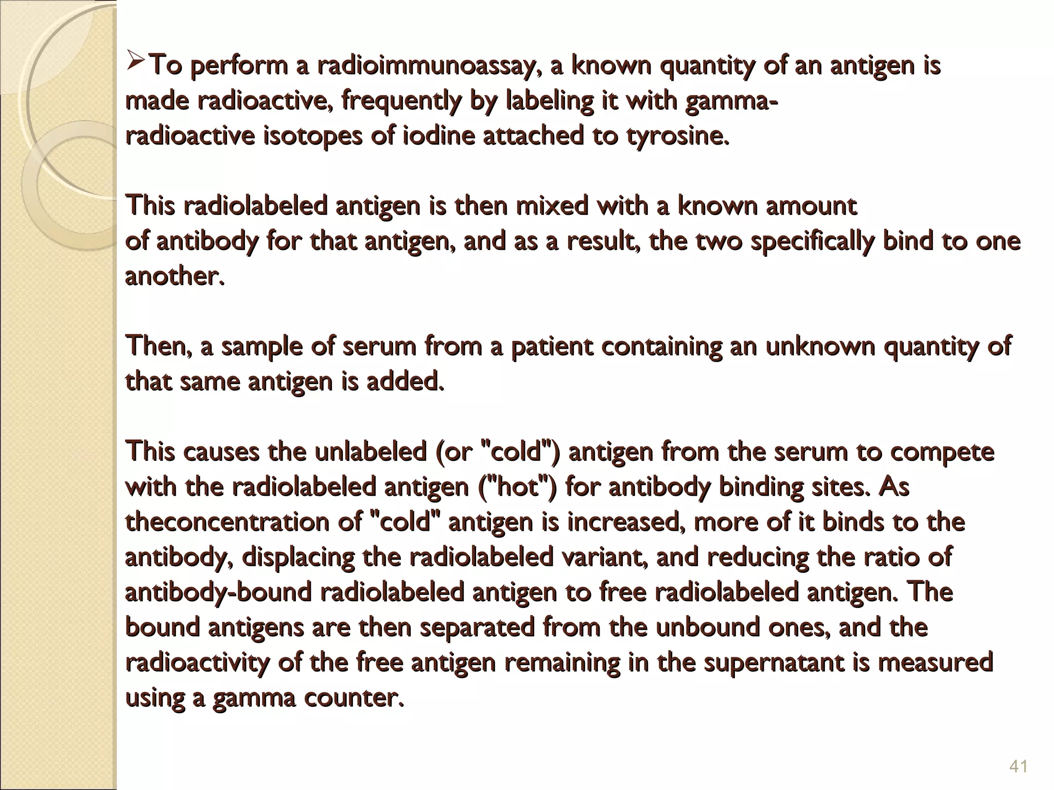 To perform a radioimmunoassay, a known quantity of an antigen is
made radioactive, frequently by labeling it with gamma-
radioactive isotopes of iodine attached to tyrosine.

This radiolabeled antigen is then mixed with a known amount
of antibody for that antigen, and as a result, the two specifically bind to one
another.

Then, a sample of serum from a patient containing an unknown quantity of
that same antigen is added.

This causes the unlabeled (or "cold") antigen from the serum to compete
with the radiolabeled antigen ("hot") for antibody binding sites. As
theconcentration of "cold" antigen is increased, more of it binds to the
antibody, displacing the radiolabeled variant, and reducing the ratio of
antibody-bound radiolabeled antigen to free radiolabeled antigen. The
bound antigens are then separated from the unbound ones, and the
radioactivity of the free antigen remaining in the supernatant is measured
using a gamma counter.

                                                                             41
 