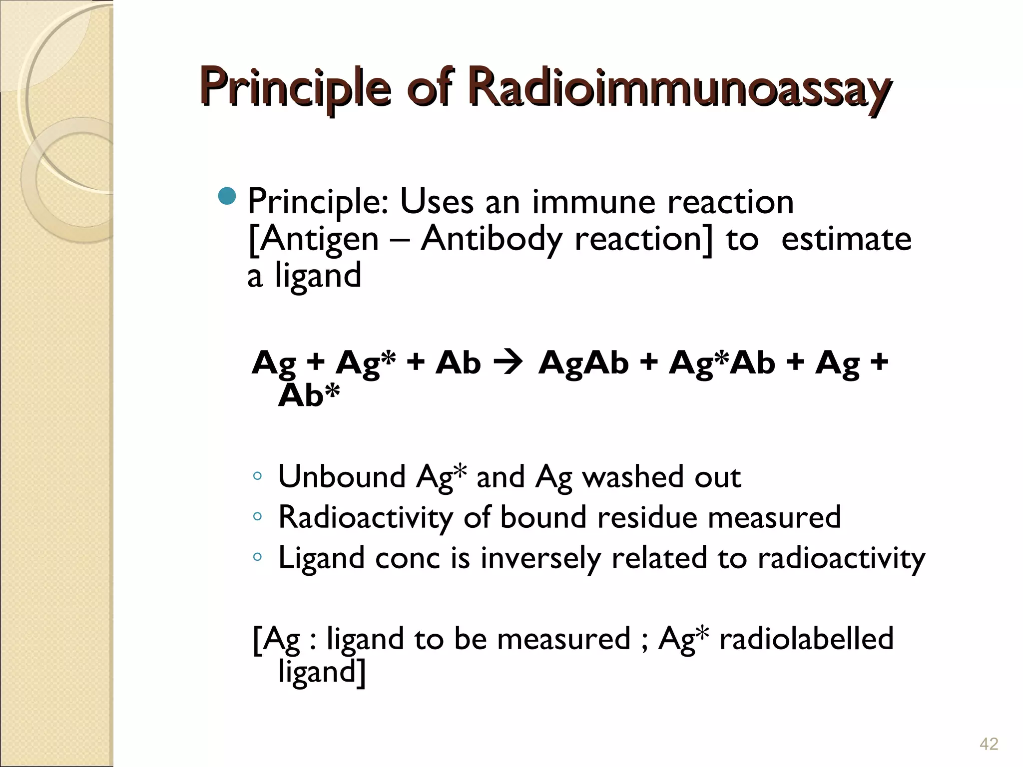 Principle of Radioimmunoassay
Principle:Uses an immune reaction
  [Antigen – Antibody reaction] to estimate
  a ligand

  Ag + Ag* + Ab  AgAb + Ag*Ab + Ag +
   Ab*

  ◦ Unbound Ag* and Ag washed out
  ◦ Radioactivity of bound residue measured
  ◦ Ligand conc is inversely related to radioactivity

  [Ag : ligand to be measured ; Ag* radiolabelled
    ligand]
                                                        42
 