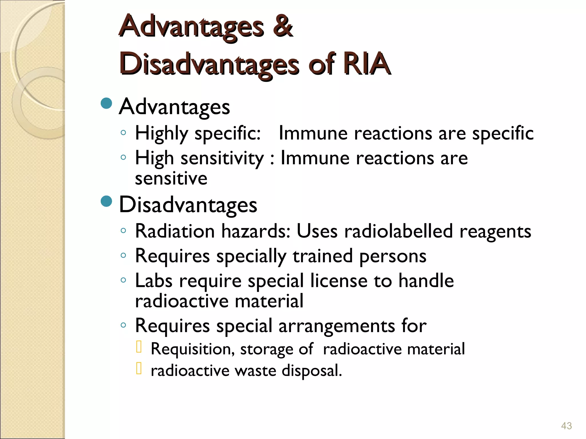 Advantages &
 Disadvantages of RIA
Advantages
 ◦ Highly specific: Immune reactions are specific
 ◦ High sensitivity : Immune reactions are
   sensitive
Disadvantages
 ◦ Radiation hazards: Uses radiolabelled reagents
 ◦ Requires specially trained persons
 ◦ Labs require special license to handle
   radioactive material
 ◦ Requires special arrangements for
    Requisition, storage of radioactive material
    radioactive waste disposal.


                                                    43
 