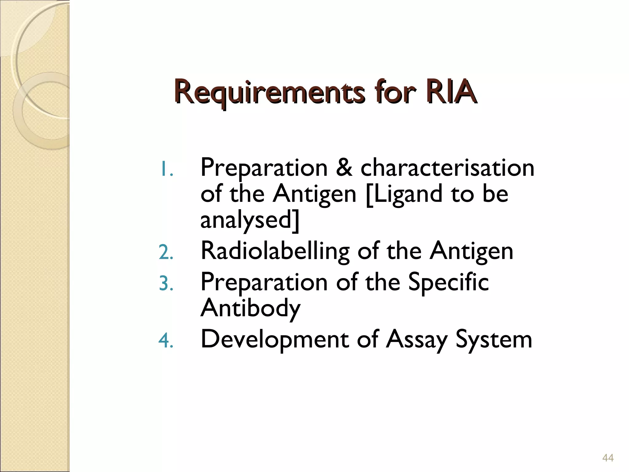 Requirements for RIA

1. Preparation & characterisation
   of the Antigen [Ligand to be
   analysed]
2. Radiolabelling of the Antigen
3. Preparation of the Specific
   Antibody
4. Development of Assay System




                                    44
 