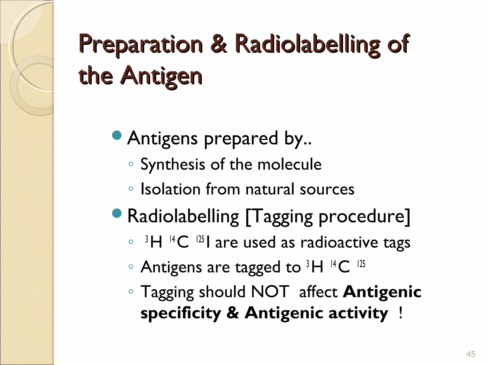 Preparation & Radiolabelling of
the Antigen

   Antigens   prepared by..
    ◦ Synthesis of the molecule
    ◦ Isolation from natural sources
   Radiolabelling   [Tagging procedure]
    ◦ 3 H 14 C 125 I are used as radioactive tags
    ◦ Antigens are tagged to 3 H 14 C 125
    ◦ Tagging should NOT affect Antigenic
      specificity & Antigenic activity !

                                                    45
 