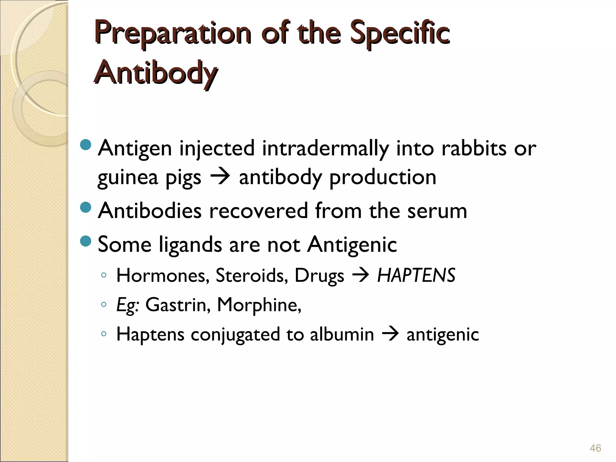 Preparation of the Specific
 Antibody

Antigen injected intradermally into rabbits or
 guinea pigs  antibody production
Antibodies recovered from the serum
Some ligands are not Antigenic
  ◦ Hormones, Steroids, Drugs  HAPTENS
  ◦ Eg: Gastrin, Morphine,
  ◦ Haptens conjugated to albumin  antigenic




                                                  46
 