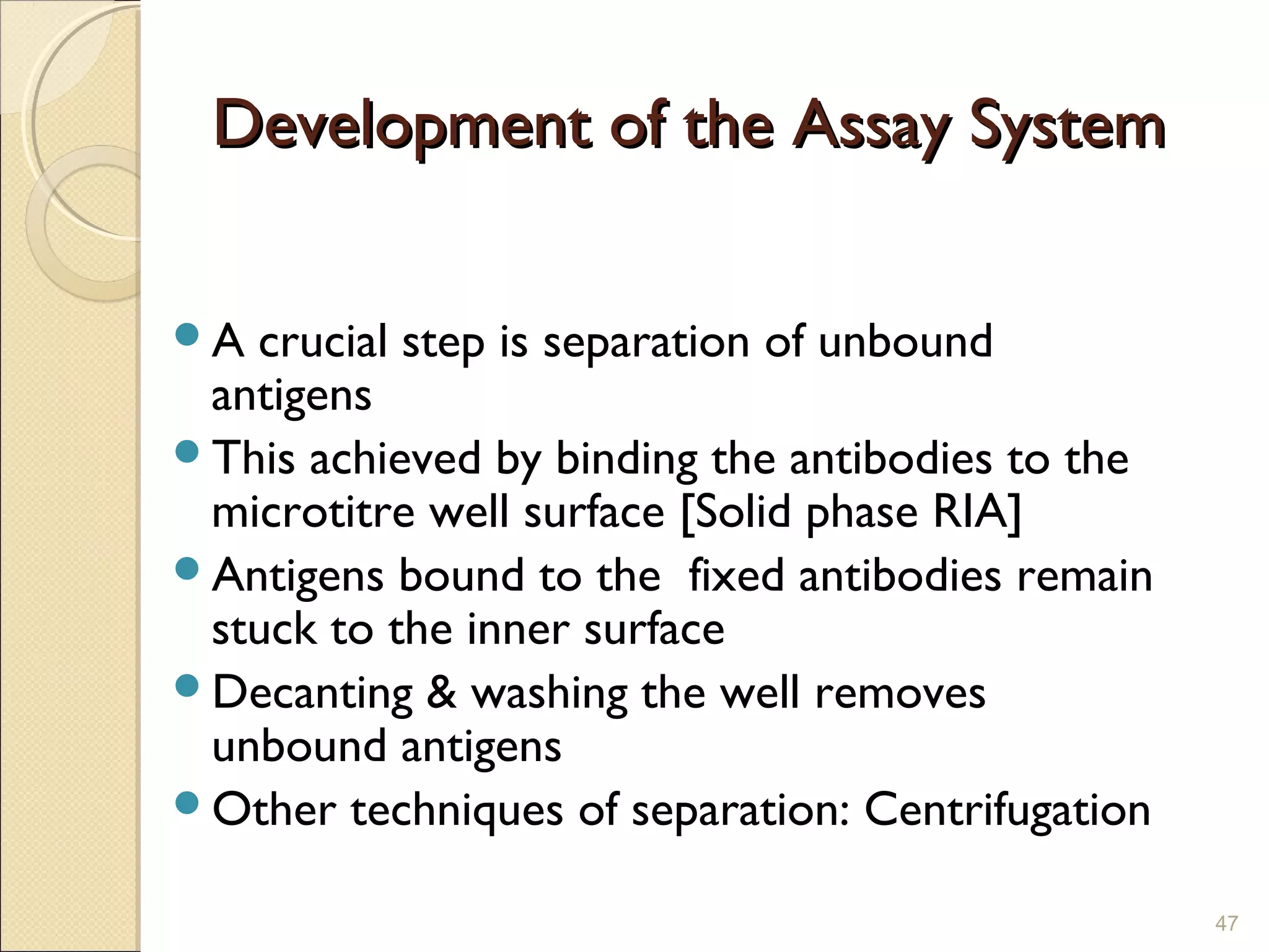 Development of the Assay System

A crucial step is separation of unbound
 antigens
This achieved by binding the antibodies to the
 microtitre well surface [Solid phase RIA]
Antigens bound to the fixed antibodies remain
 stuck to the inner surface
Decanting & washing the well removes
 unbound antigens
Other techniques of separation: Centrifugation

                                                  47
 