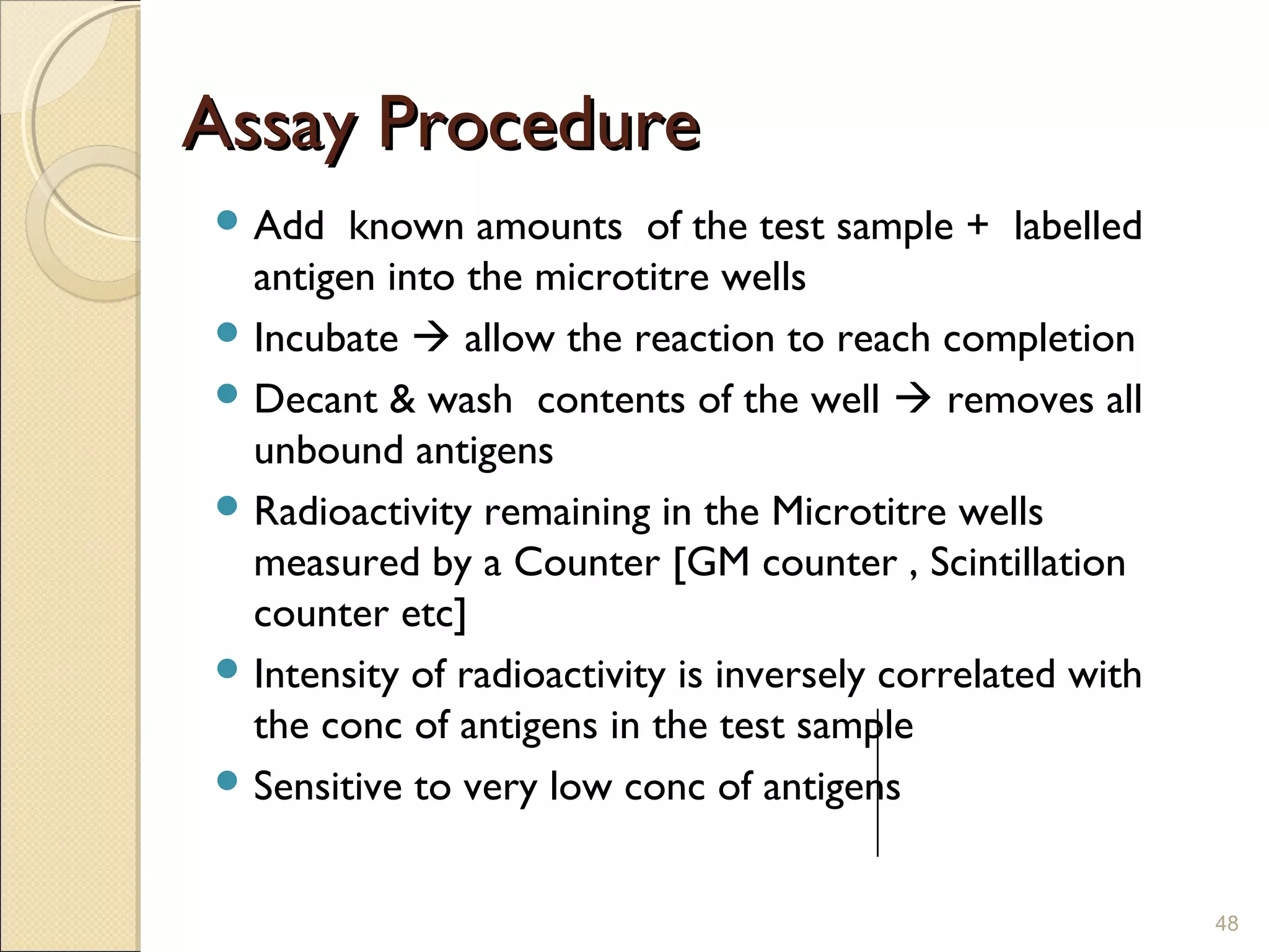 Assay Procedure
 Add   known amounts of the test sample + labelled
  antigen into the microtitre wells
 Incubate  allow the reaction to reach completion
 Decant & wash contents of the well  removes all
  unbound antigens
 Radioactivity remaining in the Microtitre wells
  measured by a Counter [GM counter , Scintillation
  counter etc]
 Intensity of radioactivity is inversely correlated with
  the conc of antigens in the test sample
 Sensitive to very low conc of antigens



                                                            48
 
