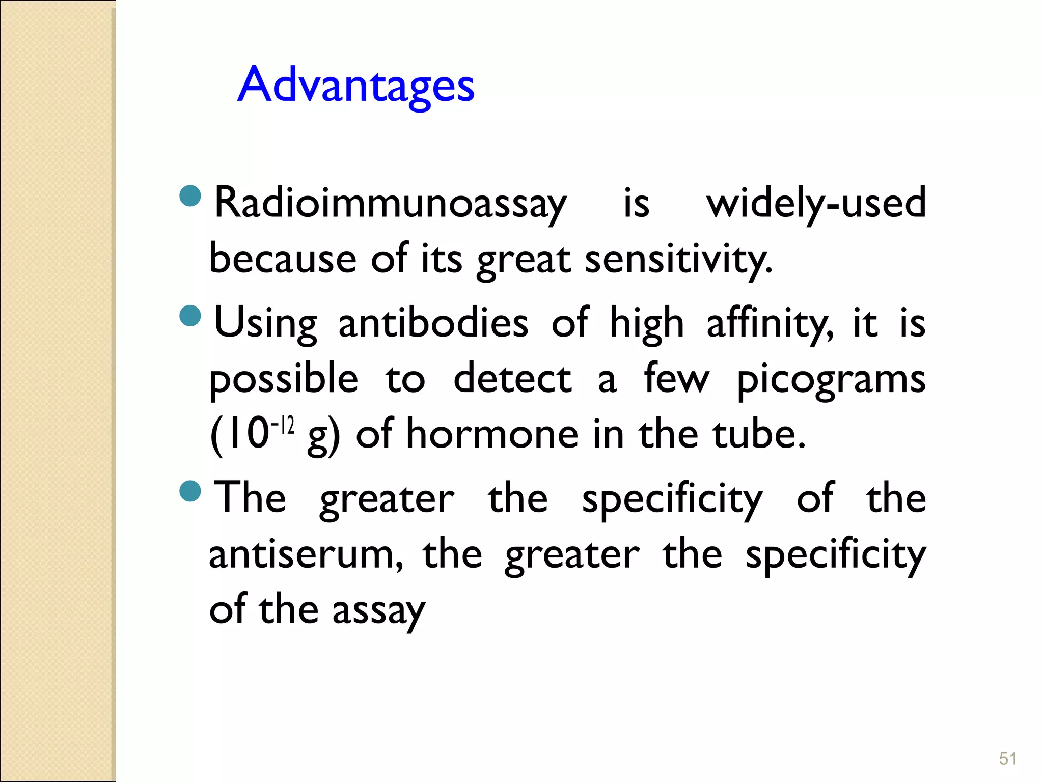 Advantages

Radioimmunoassay       is widely-used
 because of its great sensitivity.
Using antibodies of high affinity, it is
 possible to detect a few picograms
 (10−12 g) of hormone in the tube.
The greater the specificity of the
 antiserum, the greater the specificity
 of the assay


                                            51
 