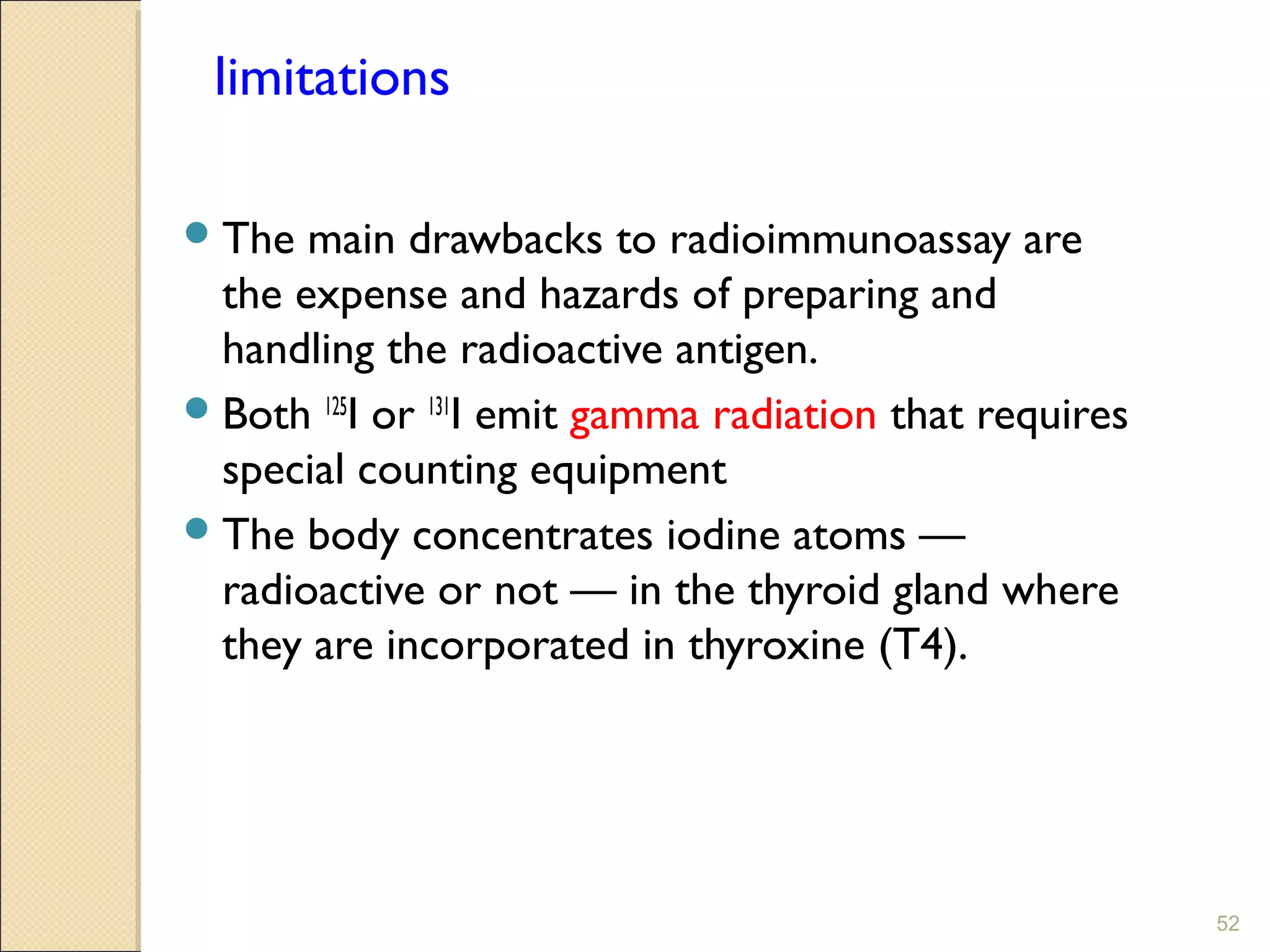 limitations

 The  main drawbacks to radioimmunoassay are
  the expense and hazards of preparing and
  handling the radioactive antigen.
 Both 125I or 131I emit gamma radiation that requires
  special counting equipment
 The body concentrates iodine atoms —
  radioactive or not — in the thyroid gland where
  they are incorporated in thyroxine (T4).




                                                         52
 