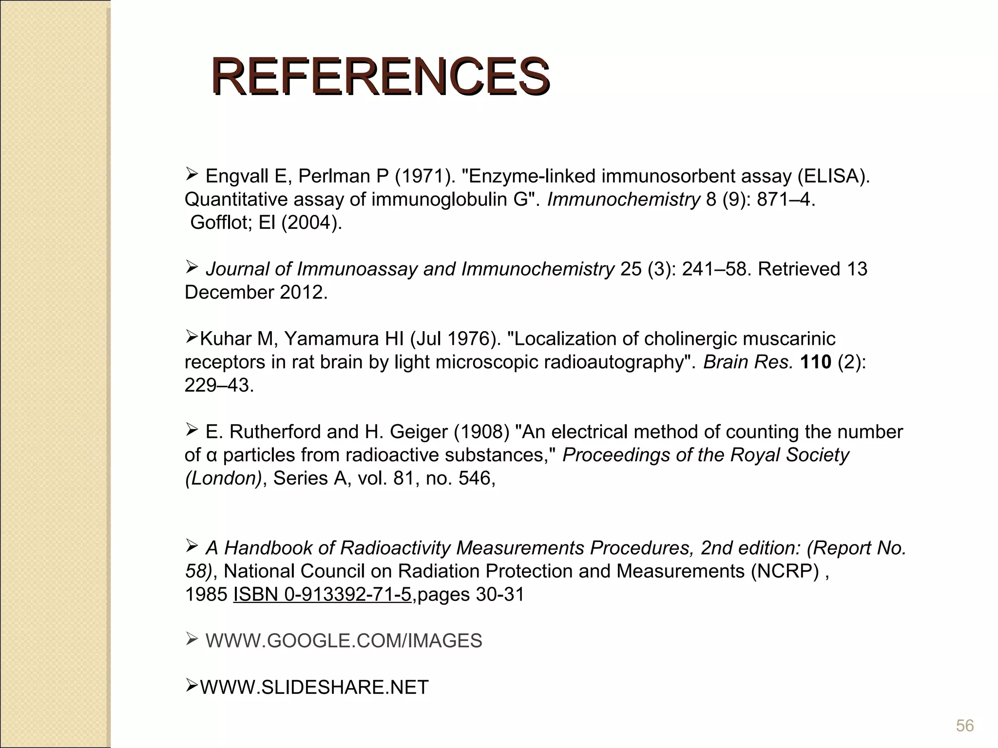 REFERENCES
 Engvall E, Perlman P (1971(. "Enzyme-linked immunosorbent assay (ELISA(.
Quantitative assay of immunoglobulin G". Immunochemistry 8 (9(: 871–4.
Gofflot; El (2004(.

 Journal of Immunoassay and Immunochemistry 25 (3(: 241–58. Retrieved 13
December 2012.

Kuhar M, Yamamura HI (Jul 1976(. "Localization of cholinergic muscarinic
receptors in rat brain by light microscopic radioautography". Brain Res. 110 (2(:
229–43.

 E. Rutherford and H. Geiger (1908( "An electrical method of counting the number
of α particles from radioactive substances," Proceedings of the Royal Society
(London), Series A, vol. 81, no. 546,


 A Handbook of Radioactivity Measurements Procedures, 2nd edition: (Report No.
58), National Council on Radiation Protection and Measurements (NCRP( ,
1985 ISBN 0-913392-71-5,pages 30-31

 WWW.GOOGLE.COM/IMAGES

WWW.SLIDESHARE.NET

                                                                                    56
 
