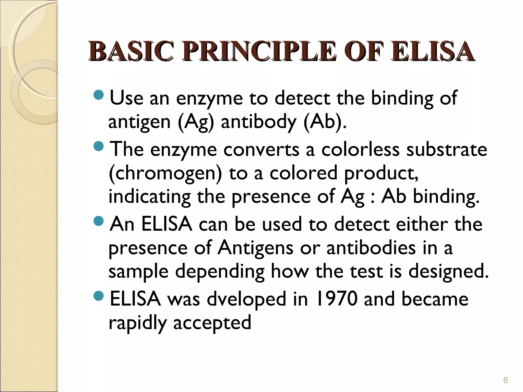 BASIC PRINCIPLE OF ELISA
Use  an enzyme to detect the binding of
 antigen (Ag) antibody (Ab).
The enzyme converts a colorless substrate
 (chromogen) to a colored product,
 indicating the presence of Ag : Ab binding.
An ELISA can be used to detect either the
 presence of Antigens or antibodies in a
 sample depending how the test is designed.
ELISA was dveloped in 1970 and became
 rapidly accepted

                                               6
 