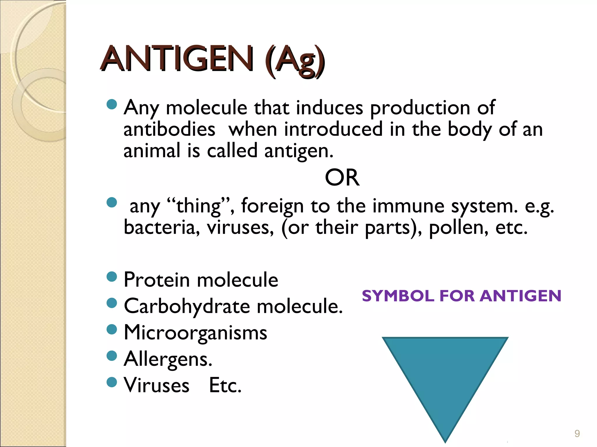 ANTIGEN (Ag)
Any     molecule that induces production of
    antibodies when introduced in the body of an
    animal is called antigen.
                          OR
    any “thing”, foreign to the immune system. e.g.
    bacteria, viruses, (or their parts), pollen, etc.

Protein molecule
Carbohydrate molecule.        SYMBOL FOR ANTIGEN

Microorganisms
Allergens.
Viruses Etc.

                                                        9
 