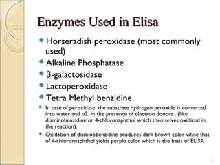 Enzymes Used in Elisa
Horseradish            peroxidase (most commonly
 used)
Alkaline Phosphatase
β-galactosidase
Lactoperoxidase
Tetra Methyl benzidine
   In case of peroxidase, the substrate hydrogen peroxide is converted
    into water and o2 in the presence of electron donors . (like
    diaminobenzidine or 4-chloronaphthol which themselves oxidized in
    the reaction).
   Oxidation of diaminobenzidine produces dark brown color while that
    of 4-chlorornaphthol yields purple color which is the basis of ELISA


                                                                           13
 