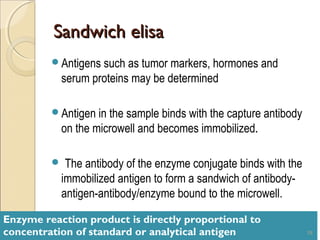 Sandwich elisa
         Antigens such as tumor markers, hormones and
           serum proteins may be determined

         Antigen in the sample binds with the capture antibody
           on the microwell and becomes immobilized.

           The antibody of the enzyme conjugate binds with the
           immobilized antigen to form a sandwich of antibody-
           antigen-antibody/enzyme bound to the microwell.

Enzyme reaction product is directly proportional to
concentration of standard or analytical antigen                   19
 