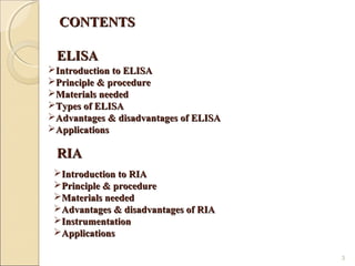CONTENTS

 ELISA
Introduction to ELISA
Principle & procedure
Materials needed
Types of ELISA
Advantages & disadvantages of ELISA
Applications

 RIA
 Introduction to RIA
 Principle & procedure
 Materials needed
 Advantages & disadvantages of RIA
 Instrumentation
 Applications

                                       3
 