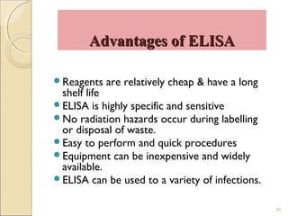 Advantages of ELISA

Reagents   are relatively cheap & have a long
 shelf life
ELISA is highly specific and sensitive
No radiation hazards occur during labelling
 or disposal of waste.
Easy to perform and quick procedures
Equipment can be inexpensive and widely
 available.
ELISA can be used to a variety of infections.


                                                 30
 