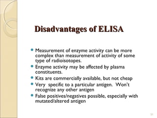 Disadvantages of ELISA

 Measurement    of enzyme activity can be more
  complex than measurement of activity of some
  type of radioisotopes.
 Enzyme activity may be affected by plasma
  constituents.
 Kits are commercially available, but not cheap
 Very specific to a particular antigen. Won’t
  recognize any other antigen
 False positives/negatives possible, especially with
  mutated/altered antigen

                                                        31
 