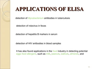 APPLICATIONS OF ELISA
detection of Mycobacterium antibodies in tuberculosis


detection of rotavirus in feces


detection of hepatitis B markers in serum



detection of HIV antibodies in blood samples


It has also found applications in the food industry in detecting potential
eggs food allergens, such as milk, peanuts, walnuts, almonds, and




                                                                             33
 
