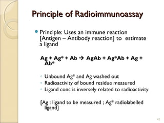 Principle of Radioimmunoassay
Principle:Uses an immune reaction
  [Antigen – Antibody reaction] to estimate
  a ligand

  Ag + Ag* + Ab  AgAb + Ag*Ab + Ag +
   Ab*

  ◦ Unbound Ag* and Ag washed out
  ◦ Radioactivity of bound residue measured
  ◦ Ligand conc is inversely related to radioactivity

  [Ag : ligand to be measured ; Ag* radiolabelled
    ligand]
                                                        42
 