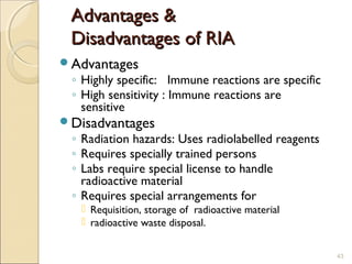 Advantages &
 Disadvantages of RIA
Advantages
 ◦ Highly specific: Immune reactions are specific
 ◦ High sensitivity : Immune reactions are
   sensitive
Disadvantages
 ◦ Radiation hazards: Uses radiolabelled reagents
 ◦ Requires specially trained persons
 ◦ Labs require special license to handle
   radioactive material
 ◦ Requires special arrangements for
    Requisition, storage of radioactive material
    radioactive waste disposal.


                                                    43
 