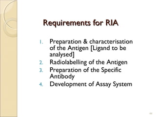Requirements for RIA

1. Preparation & characterisation
   of the Antigen [Ligand to be
   analysed]
2. Radiolabelling of the Antigen
3. Preparation of the Specific
   Antibody
4. Development of Assay System




                                    44
 