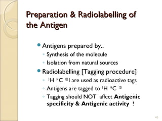Preparation & Radiolabelling of
the Antigen

   Antigens   prepared by..
    ◦ Synthesis of the molecule
    ◦ Isolation from natural sources
   Radiolabelling   [Tagging procedure]
    ◦ 3 H 14 C 125 I are used as radioactive tags
    ◦ Antigens are tagged to 3 H 14 C 125
    ◦ Tagging should NOT affect Antigenic
      specificity & Antigenic activity !

                                                    45
 