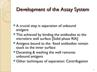 Development of the Assay System

A crucial step is separation of unbound
 antigens
This achieved by binding the antibodies to the
 microtitre well surface [Solid phase RIA]
Antigens bound to the fixed antibodies remain
 stuck to the inner surface
Decanting & washing the well removes
 unbound antigens
Other techniques of separation: Centrifugation

                                                  47
 