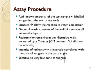 Assay Procedure
 Add   known amounts of the test sample + labelled
  antigen into the microtitre wells
 Incubate  allow the reaction to reach completion
 Decant & wash contents of the well  removes all
  unbound antigens
 Radioactivity remaining in the Microtitre wells
  measured by a Counter [GM counter , Scintillation
  counter etc]
 Intensity of radioactivity is inversely correlated with
  the conc of antigens in the test sample
 Sensitive to very low conc of antigens



                                                            48
 