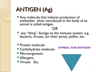 ANTIGEN (Ag)
Any     molecule that induces production of
    antibodies when introduced in the body of an
    animal is called antigen.
                          OR
    any “thing”, foreign to the immune system. e.g.
    bacteria, viruses, (or their parts), pollen, etc.

Protein molecule
Carbohydrate molecule.        SYMBOL FOR ANTIGEN

Microorganisms
Allergens.
Viruses Etc.

                                                        9
 