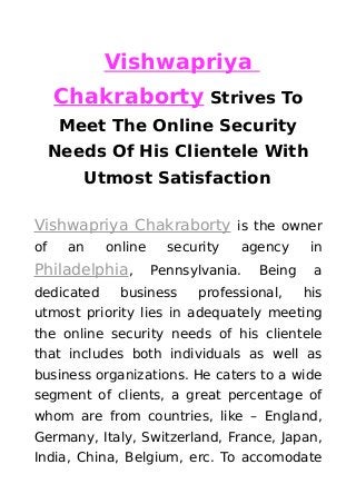 Vishwapriya
Chakraborty Strives To
Meet The Online Security
Needs Of His Clientele With
Utmost Satisfaction
Vishwapriya Chakraborty is the owner
of an online security agency in
Philadelphia, Pennsylvania. Being a
dedicated business professional, his
utmost priority lies in adequately meeting
the online security needs of his clientele
that includes both individuals as well as
business organizations. He caters to a wide
segment of clients, a great percentage of
whom are from countries, like – England,
Germany, Italy, Switzerland, France, Japan,
India, China, Belgium, erc. To accomodate
 