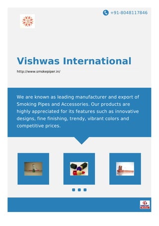 +91-8048117846
Vishwas International
http://www.smokepiper.in/
We are known as leading manufacturer and export of
Smoking Pipes and Accessories. Our products are
highly appreciated for its features such as innovative
designs, fine finishing, trendy, vibrant colors and
competitive prices.
 