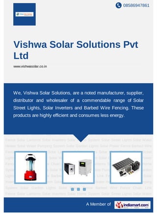 08586947861
A Member of
Vishwa Solar Solutions Pvt
Ltd
www.vishwasolar.co.in
Solar Lanterns Solar Inverters Solar Home System Solar Street Lights Solar Water
Heater Solar Water Pumping System Solar Garden Lights Solar Power Fence Barbed Wire
Fence Chain Link Fence Solar Lanterns Solar Inverters Solar Home System Solar Street
Lights Solar Water Heater Solar Water Pumping System Solar Garden Lights Solar Power
Fence Barbed Wire Fence Chain Link Fence Solar Lanterns Solar Inverters Solar Home
System Solar Street Lights Solar Water Heater Solar Water Pumping System Solar Garden
Lights Solar Power Fence Barbed Wire Fence Chain Link Fence Solar Lanterns Solar
Inverters Solar Home System Solar Street Lights Solar Water Heater Solar Water Pumping
System Solar Garden Lights Solar Power Fence Barbed Wire Fence Chain Link
Fence Solar Lanterns Solar Inverters Solar Home System Solar Street Lights Solar Water
Heater Solar Water Pumping System Solar Garden Lights Solar Power Fence Barbed Wire
Fence Chain Link Fence Solar Lanterns Solar Inverters Solar Home System Solar Street
Lights Solar Water Heater Solar Water Pumping System Solar Garden Lights Solar Power
Fence Barbed Wire Fence Chain Link Fence Solar Lanterns Solar Inverters Solar Home
System Solar Street Lights Solar Water Heater Solar Water Pumping System Solar Garden
Lights Solar Power Fence Barbed Wire Fence Chain Link Fence Solar Lanterns Solar
Inverters Solar Home System Solar Street Lights Solar Water Heater Solar Water Pumping
System Solar Garden Lights Solar Power Fence Barbed Wire Fence Chain Link
Fence Solar Lanterns Solar Inverters Solar Home System Solar Street Lights Solar Water
We, Vishwa Solar Solutions, are a noted manufacturer, supplier,
distributor and wholesaler of a commendable range of Solar
Street Lights, Solar Inverters and Barbed Wire Fencing. These
products are highly efficient and consumes less energy.
 