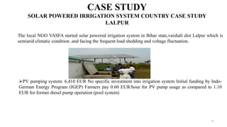 11
CASE STUDY
SOLAR POWERED IRRIGATION SYSTEM COUNTRY CASE STUDY
LALPUR
The local NGO VASFA started solar powered irrigation system in Bihar state,vaishali dist Lalpur which is
semiarid climatic condition .and facing the frequent load shedding and voltage fluctuation.
PV pumping system: 6,410 EUR No specific investment into irrigation system Initial funding by Indo-
German Energy Program (IGEP) Farmers pay 0.60 EUR/hour for PV pump usage as compared to 1.10
EUR for former diesel pump operation (pool system)
 