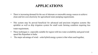 APPLICATIONS
• There is increasing demand for the use of alternate or renewable energy sources to achieve
clean and low-cost electricity for agricultural water pumping requirements
• This system may be proved beneficial for advanced and precision irrigation systems like
sprinkler as well as drip irrigation system for small scale farming condition requiring less
water requirement.
• These techniques is especially suitable for region with less water availability and good wind
speed like Rajasthan in India.
• The major advantage of wind – solar hybrid energy system is that when used together,
12
 