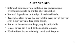ADVANTAGES
• Solar and wind energy are pollution free and causes no
greenhouse gases to be emitted after installation .
• Reduced dependence on foreign oil and fossil fuels.
• Renewable clean power that is available every day of the year
even cloudy days produce some power .
• Return on investment unlike paying for utility bills.
• Excess power can b sold to the neighbor farmers.
• Wind turbines have a relatively small land footprint.
13
 