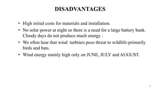 DISADVANTAGES
• High initial costs for materials and installation.
• No solar power at night so there is a need for a large battery bank.
Cloudy days do not produce much energy .
• We often hear that wind turbines pose threat to wildlife-primarily
birds and bats.
• Wind energy mainly high only on JUNE, JULY and AUGUST.
14
 