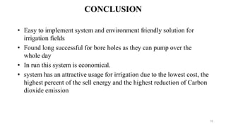 CONCLUSION
• Easy to implement system and environment friendly solution for
irrigation fields
• Found long successful for bore holes as they can pump over the
whole day
• In run this system is economical.
• system has an attractive usage for irrigation due to the lowest cost, the
highest percent of the sell energy and the highest reduction of Carbon
dioxide emission
15
 