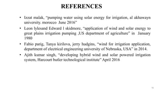 REFERENCES
• Izzat malak, “pumping water using solar energy for irrigation, al akhawayn
university. morocco June 2016”
• Leon lylesand Edward l skidmore, “application of wind and solar energy to
great plains irrigation pumping ,US department of agriculture” in January
1980
• Fabio parig, Tanya kirilova, jerry hudgins, “wind for irrigation application,
department of electrical engineering university of Nebraska, USA” in 2014.
• Ajith kumar singh, “developing hybrid wind and solar powered irrigation
system, Harcourt butler technological institute” April 2016
16
 
