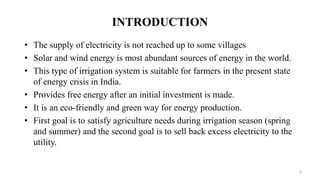 INTRODUCTION
• The supply of electricity is not reached up to some villages
• Solar and wind energy is most abundant sources of energy in the world.
• This type of irrigation system is suitable for farmers in the present state
of energy crisis in India.
• Provides free energy after an initial investment is made.
• It is an eco-friendly and green way for energy production.
• First goal is to satisfy agriculture needs during irrigation season (spring
and summer) and the second goal is to sell back excess electricity to the
utility.
3
 