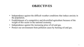 OBJECTIVES
• Independence against the difficult weather conditions that induce anxiety in
the population.
• Establishment of a competitive and diversified agriculture because of the
weight of this sector in the national economy.
• Independence against the increasing price of oil and gas.
• Protect our environment from pollution cause by burning oil and gas.
4
 